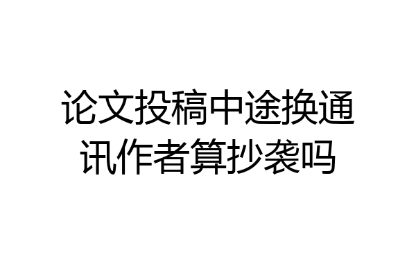 论文投稿中途换通讯作者算抄袭吗