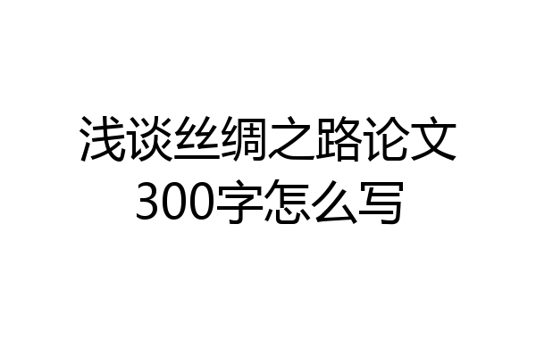 浅谈丝绸之路论文300字怎么写