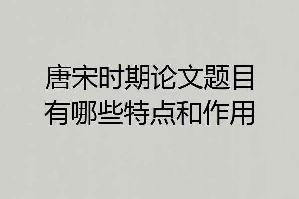 唐宋时期论文题目有哪些特点和作用