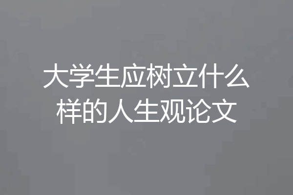 大学生应树立什么样的人生观论文