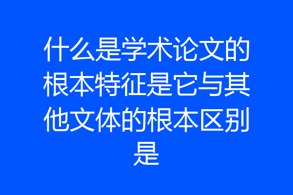 什么是学术论文的根本特征是它与其他文体的根本区别是