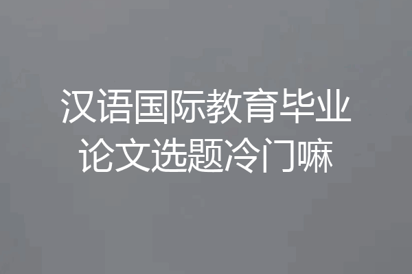汉语国际教育毕业论文选题冷门嘛