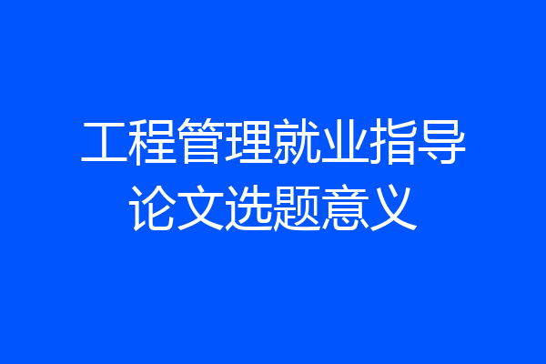 工程管理就业指导论文选题意义