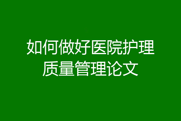 如何做好医院护理质量管理论文
