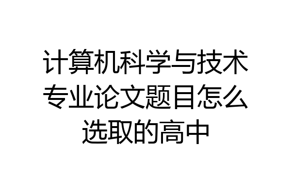 计算机科学与技术专业论文题目怎么选取的高中