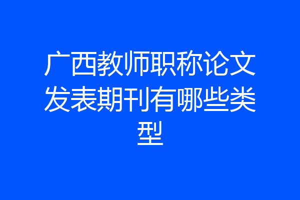 广西教师职称论文发表期刊有哪些类型