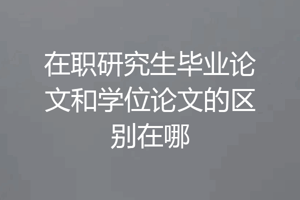 在职研究生毕业论文和学位论文的区别在哪