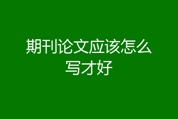 期刊论文应该怎么写才好