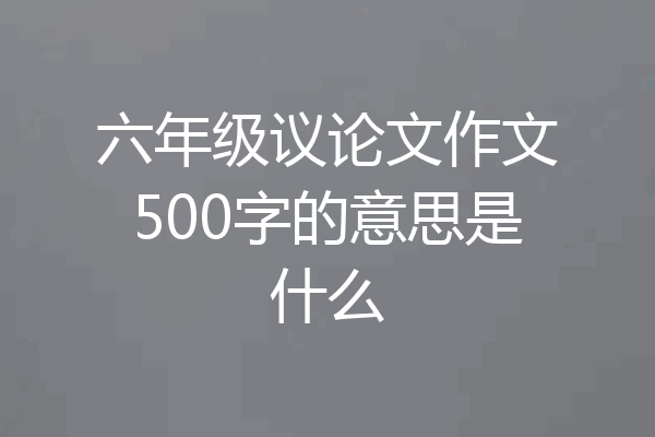 六年级议论文作文500字的意思是什么