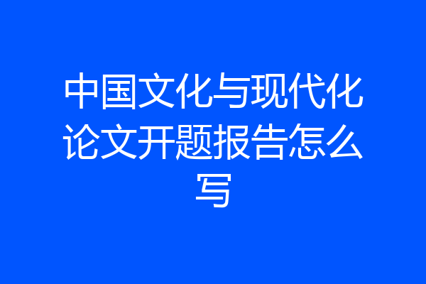 中国文化与现代化论文开题报告怎么写