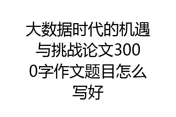 大数据时代的机遇与挑战论文3000字作文题目怎么写好
