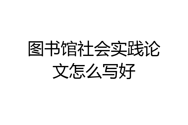 图书馆社会实践论文怎么写好