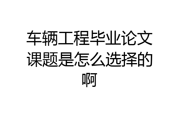 车辆工程毕业论文课题是怎么选择的啊