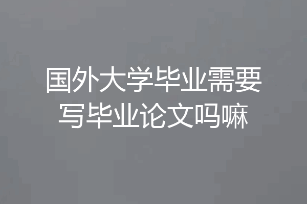 国外大学毕业需要写毕业论文吗嘛