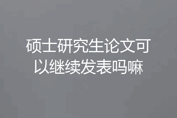 硕士研究生论文可以继续发表吗嘛