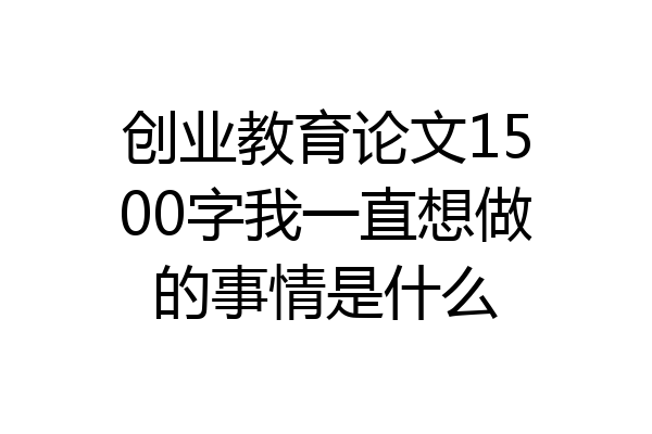 创业教育论文1500字我一直想做的事情是什么