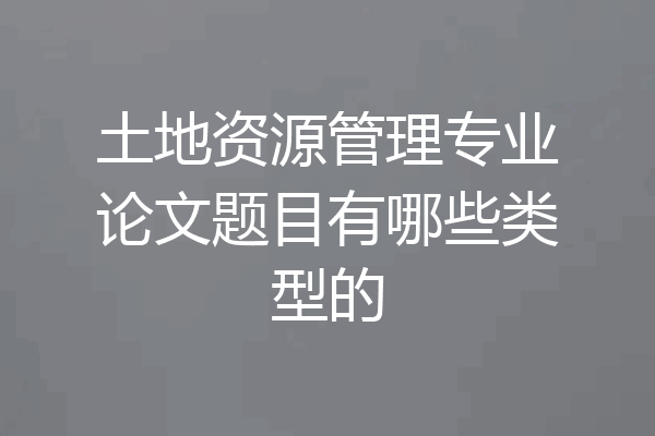 土地资源管理专业论文题目有哪些类型的