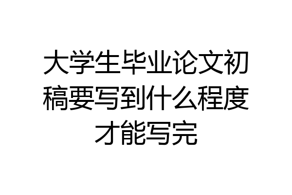 大学生毕业论文初稿要写到什么程度才能写完