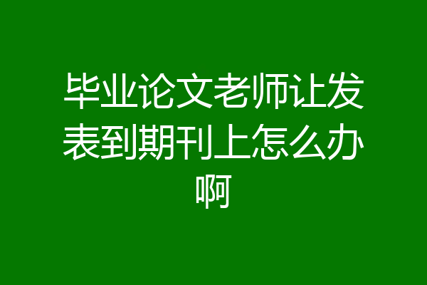 毕业论文老师让发表到期刊上怎么办啊