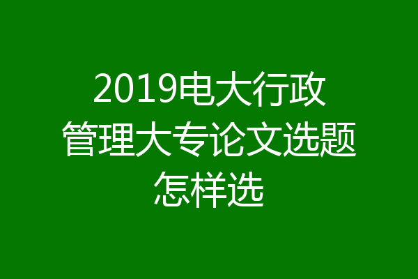 2019电大行政管理大专论文选题怎样选