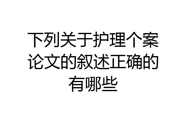 下列关于护理个案论文的叙述正确的有哪些