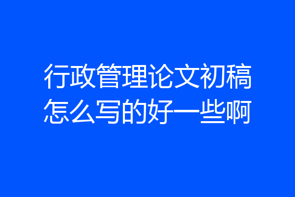 行政管理论文初稿怎么写的好一些啊