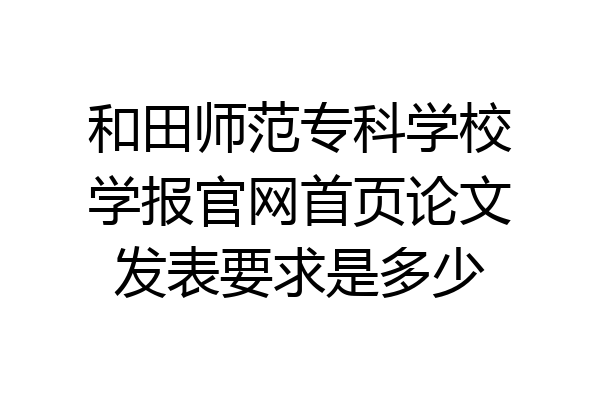 和田师范专科学校学报官网首页论文发表要求是多少