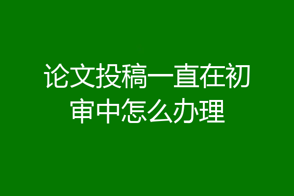 论文投稿一直在初审中怎么办理