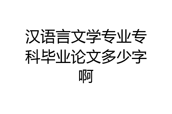 汉语言文学专业专科毕业论文多少字啊