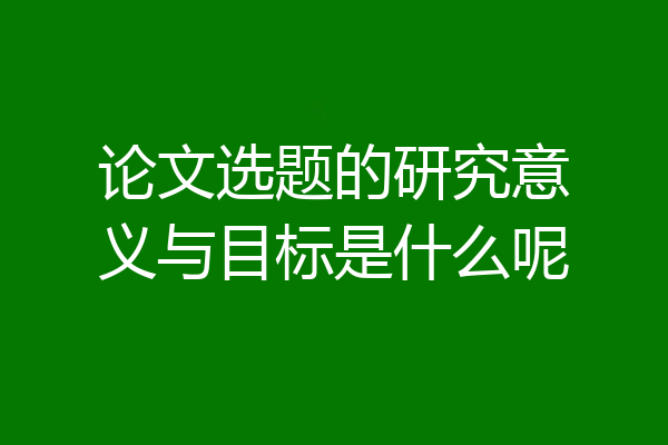 论文选题的研究意义与目标是什么呢