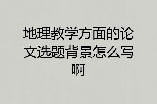 地理教学方面的论文选题背景怎么写啊