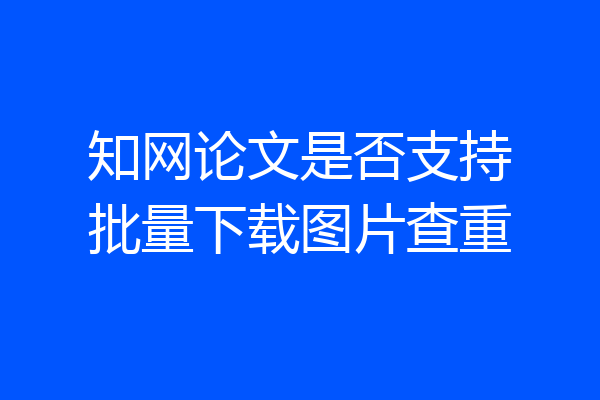 知网论文是否支持批量下载图片查重