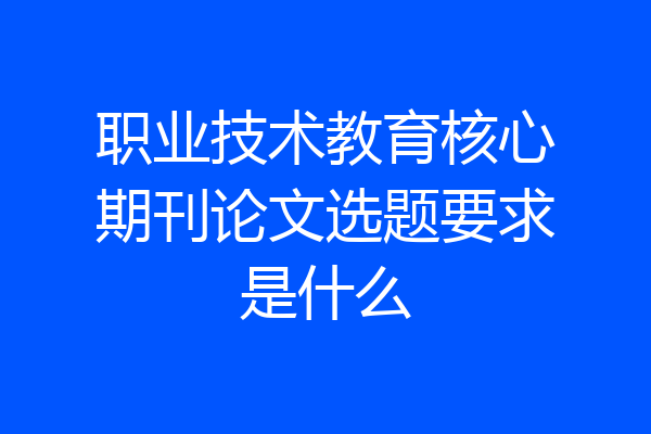 职业技术教育核心期刊论文选题要求是什么