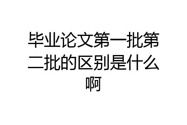 毕业论文第一批第二批的区别是什么啊
