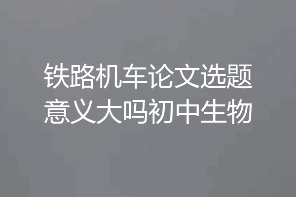 铁路机车论文选题意义大吗初中生物