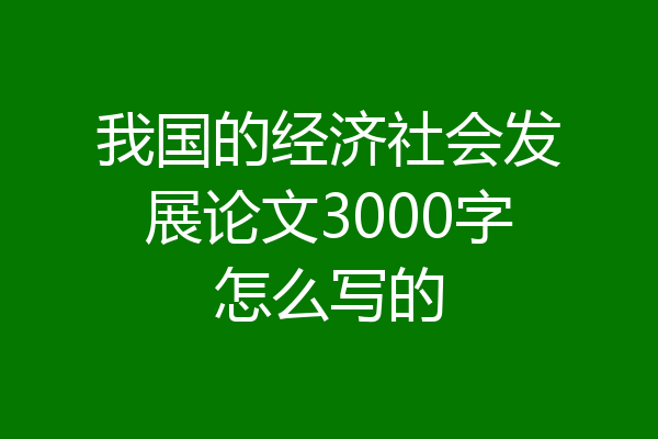 我国的经济社会发展论文3000字怎么写的