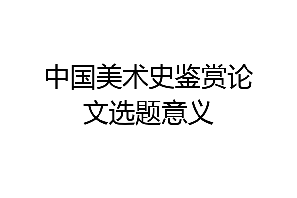 中国美术史鉴赏论文选题意义