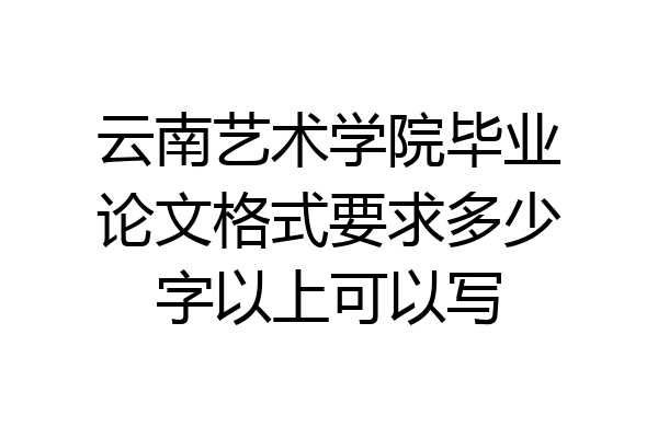 云南艺术学院毕业论文格式要求多少字以上可以写