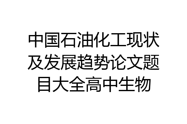 中国石油化工现状及发展趋势论文题目大全高中生物