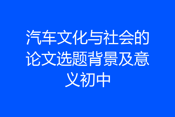 汽车文化与社会的论文选题背景及意义初中