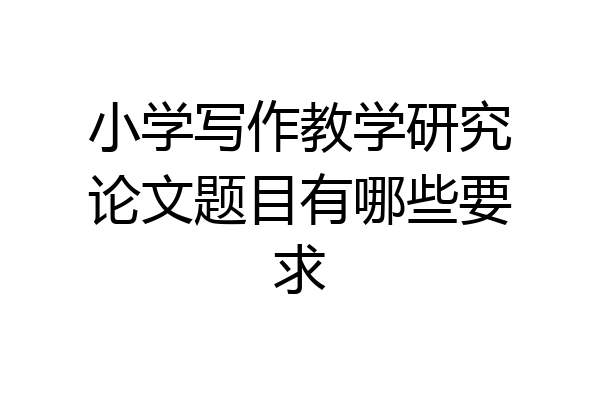 小学写作教学研究论文题目有哪些要求