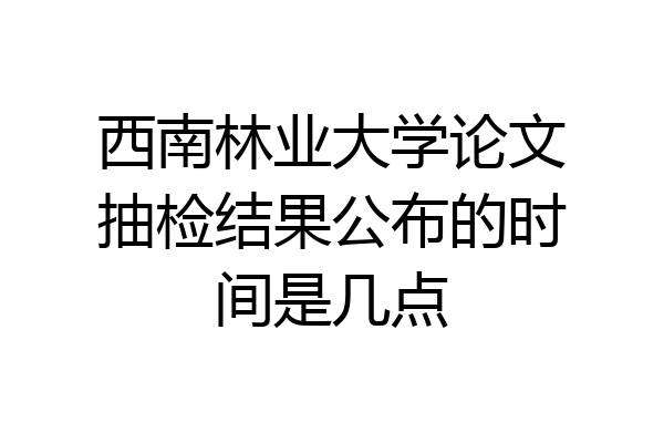 西南林业大学论文抽检结果公布的时间是几点