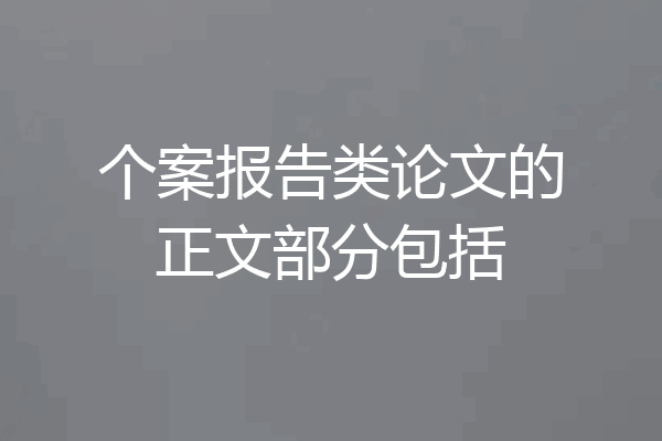 个案报告类论文的正文部分包括