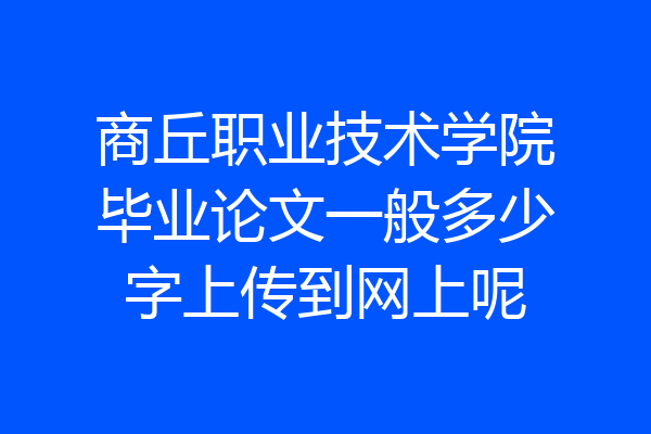商丘职业技术学院毕业论文一般多少字上传到网上呢