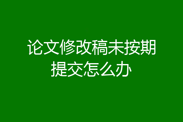 论文修改稿未按期提交怎么办
