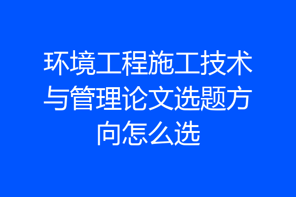 环境工程施工技术与管理论文选题方向怎么选