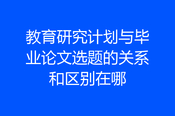 教育研究计划与毕业论文选题的关系和区别在哪