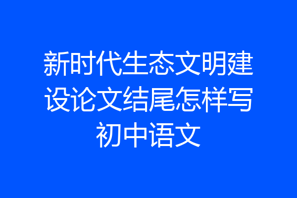 新时代生态文明建设论文结尾怎样写初中语文