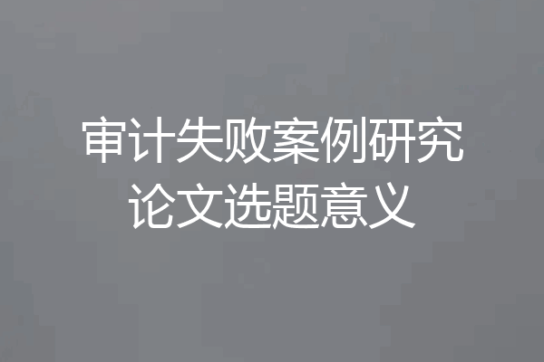 审计失败案例研究论文选题意义