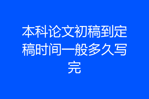 本科论文初稿到定稿时间一般多久写完